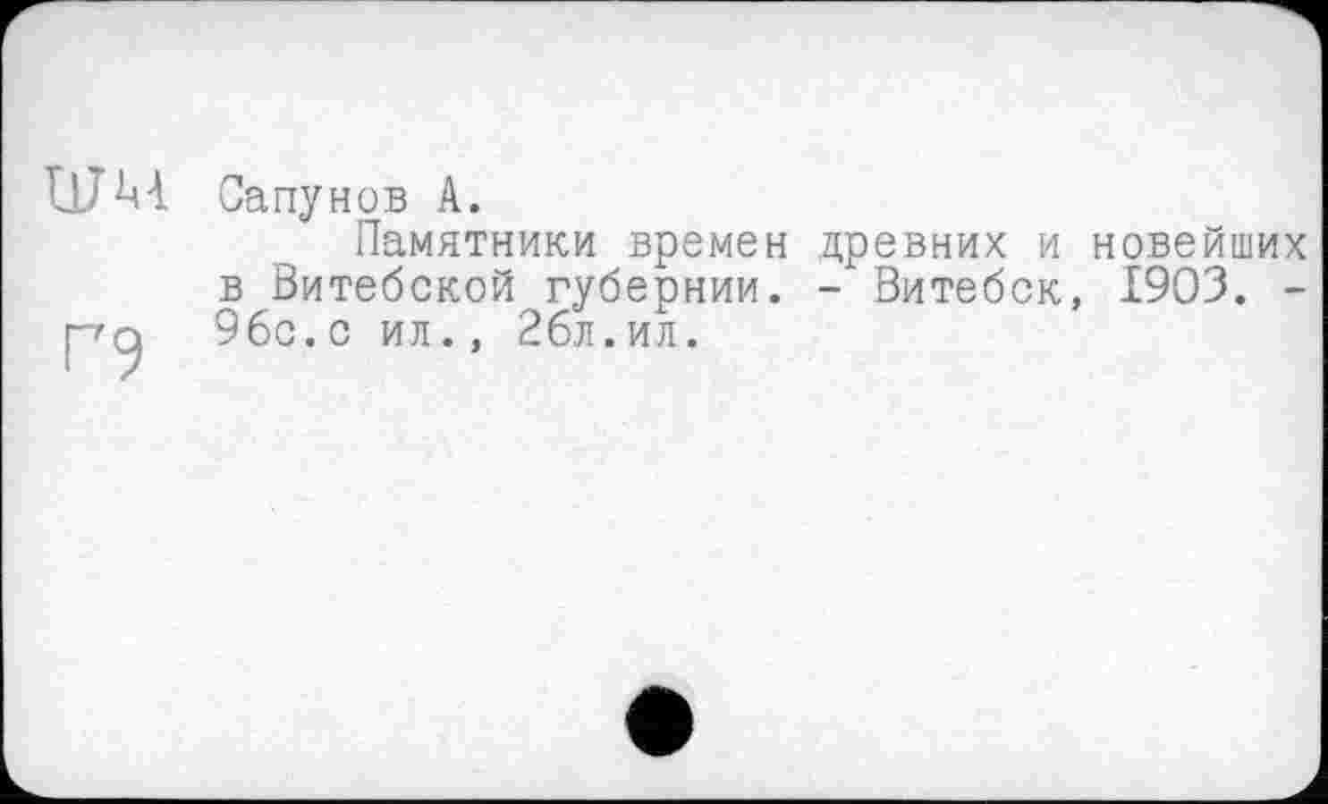 ﻿ШМ
Г9
Сапунов А.
Памятники времен древних и новейших в Витебской губернии. - Витебск, 1903. -96с.с ил., 26л.ил.